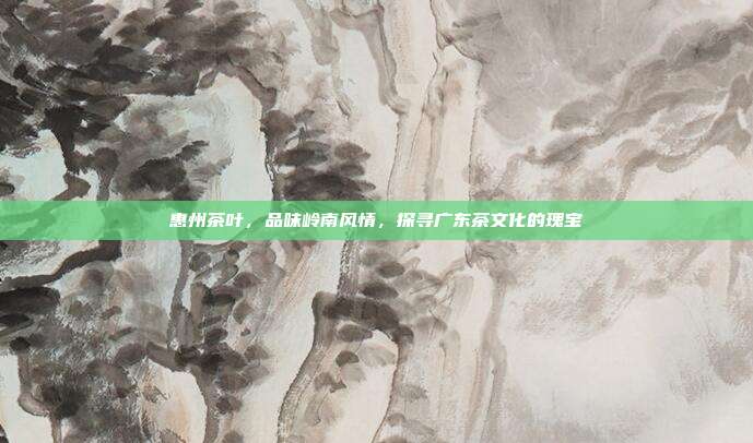 惠州茶叶，品味岭南风情，探寻广东茶文化的瑰宝