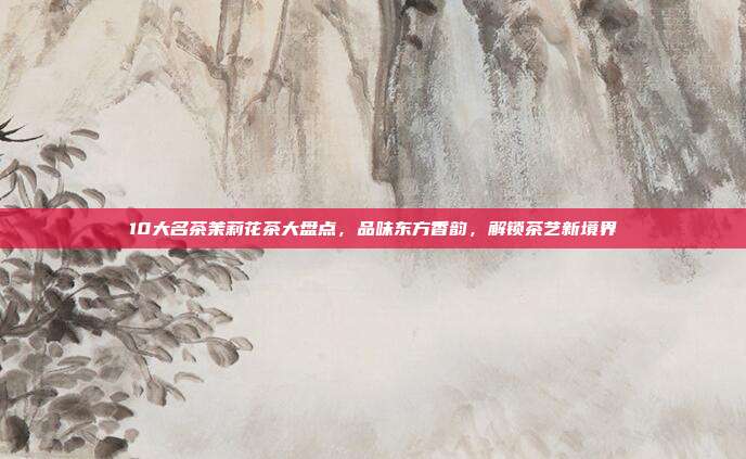10大名茶茉莉花茶大盘点，品味东方香韵，解锁茶艺新境界