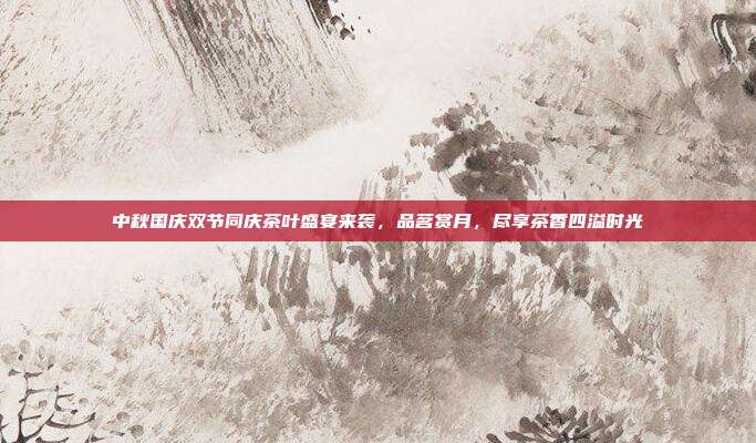 中秋国庆双节同庆茶叶盛宴来袭，品茗赏月，尽享茶香四溢时光