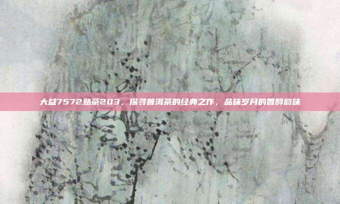 大益7572熟茶203，探寻普洱茶的经典之作，品味岁月的香醇韵味