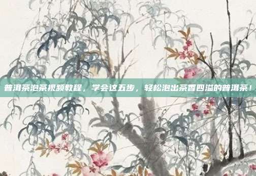 普洱茶泡茶视频教程，学会这五步，轻松泡出茶香四溢的普洱茶！