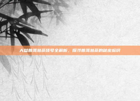 大益普洱熟茶唛号全解析，探寻普洱熟茶的秘密标识