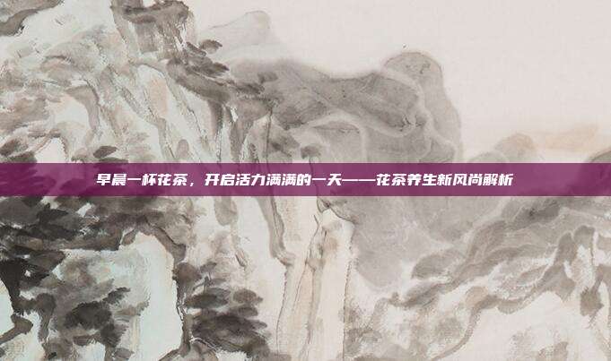 早晨一杯花茶，开启活力满满的一天——花茶养生新风尚解析