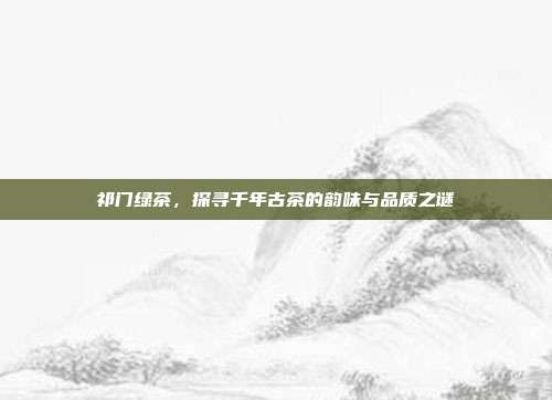 祁门绿茶，探寻千年古茶的韵味与品质之谜
